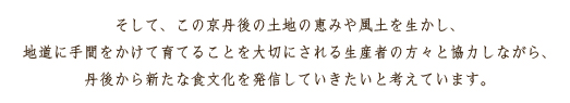 そして、この京丹後の土地の恵みや風土を生かし、地道に手間をかけて育てることを大切にされる生産者の方々と協力しながら、丹後から新たな食文化を発信していきたいと考えています。
