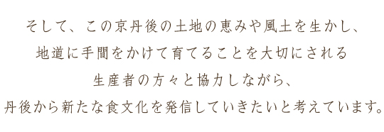 そして、この京丹後の土地の恵みや風土を生かし、地道に手間をかけて育てることを大切にされる生産者の方々と協力しながら、丹後から新たな食文化を発信していきたいと考えています。
